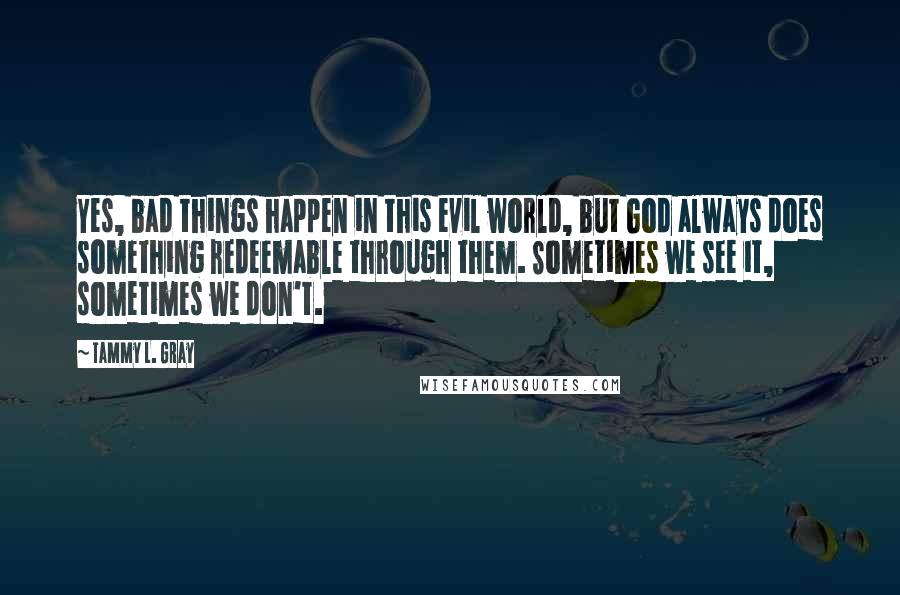 Tammy L. Gray Quotes: Yes, bad things happen in this evil world, but God always does something redeemable through them. Sometimes we see it, sometimes we don't.