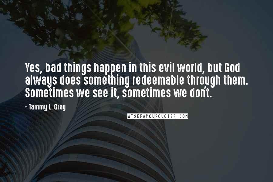Tammy L. Gray Quotes: Yes, bad things happen in this evil world, but God always does something redeemable through them. Sometimes we see it, sometimes we don't.