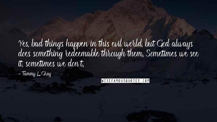 Tammy L. Gray Quotes: Yes, bad things happen in this evil world, but God always does something redeemable through them. Sometimes we see it, sometimes we don't.