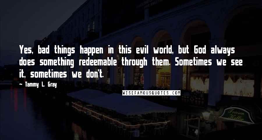 Tammy L. Gray Quotes: Yes, bad things happen in this evil world, but God always does something redeemable through them. Sometimes we see it, sometimes we don't.