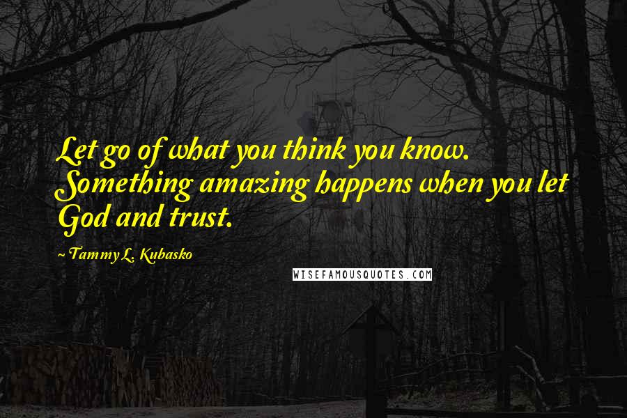 Tammy L. Kubasko Quotes: Let go of what you think you know. Something amazing happens when you let God and trust.