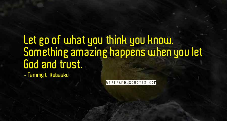 Tammy L. Kubasko Quotes: Let go of what you think you know. Something amazing happens when you let God and trust.
