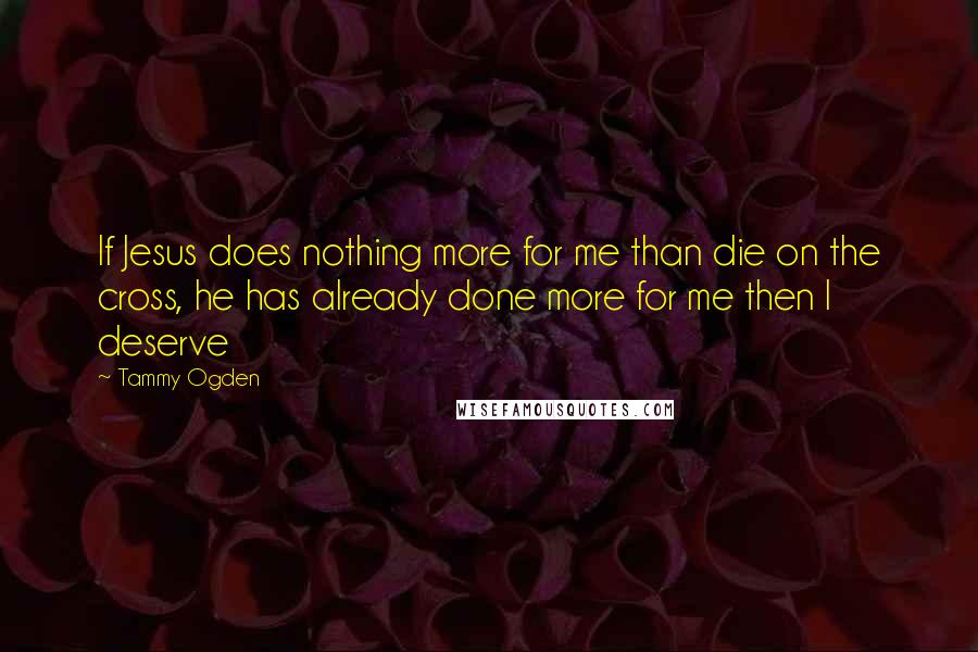 Tammy Ogden Quotes: If Jesus does nothing more for me than die on the cross, he has already done more for me then I deserve