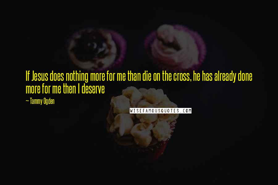 Tammy Ogden Quotes: If Jesus does nothing more for me than die on the cross, he has already done more for me then I deserve