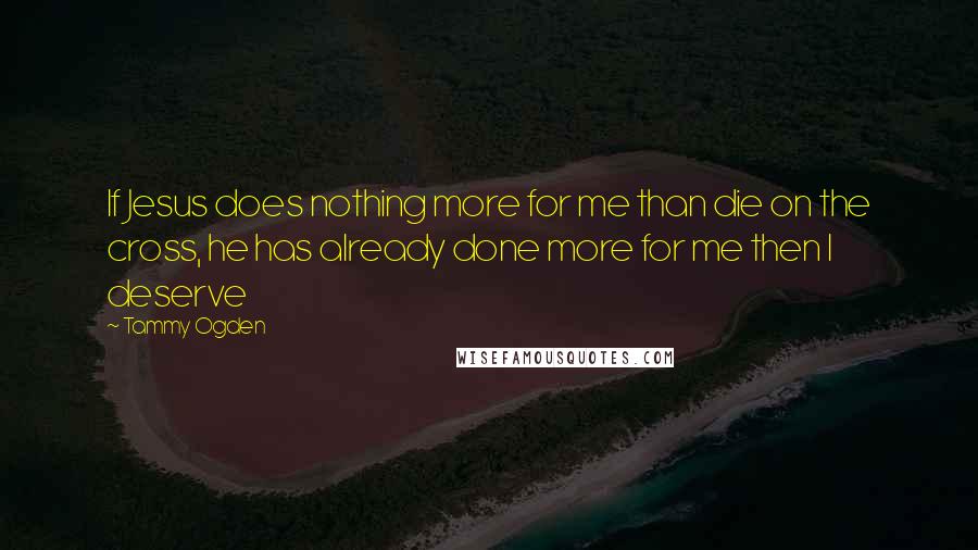 Tammy Ogden Quotes: If Jesus does nothing more for me than die on the cross, he has already done more for me then I deserve