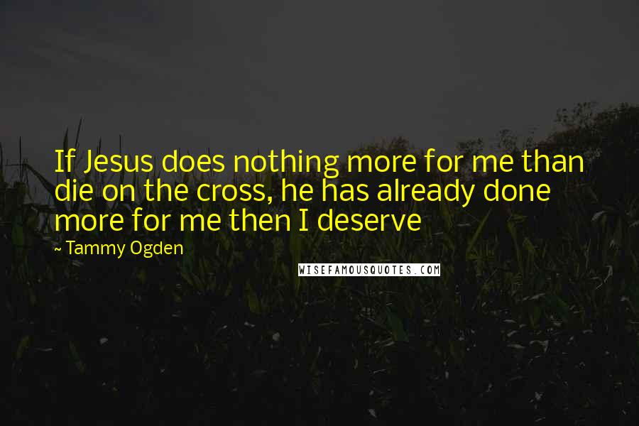 Tammy Ogden Quotes: If Jesus does nothing more for me than die on the cross, he has already done more for me then I deserve