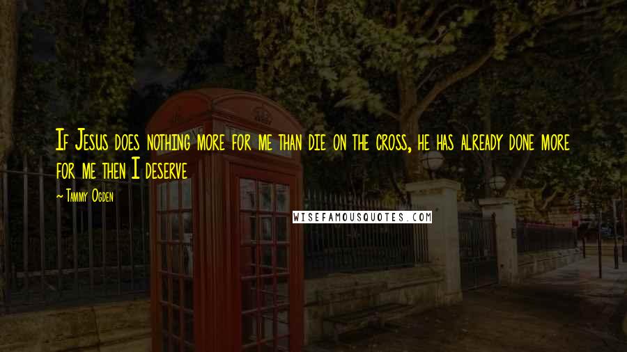 Tammy Ogden Quotes: If Jesus does nothing more for me than die on the cross, he has already done more for me then I deserve