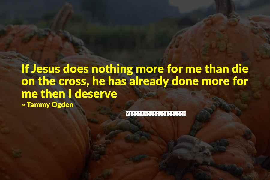 Tammy Ogden Quotes: If Jesus does nothing more for me than die on the cross, he has already done more for me then I deserve