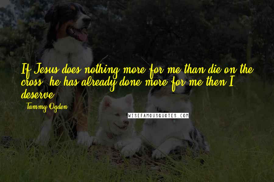 Tammy Ogden Quotes: If Jesus does nothing more for me than die on the cross, he has already done more for me then I deserve