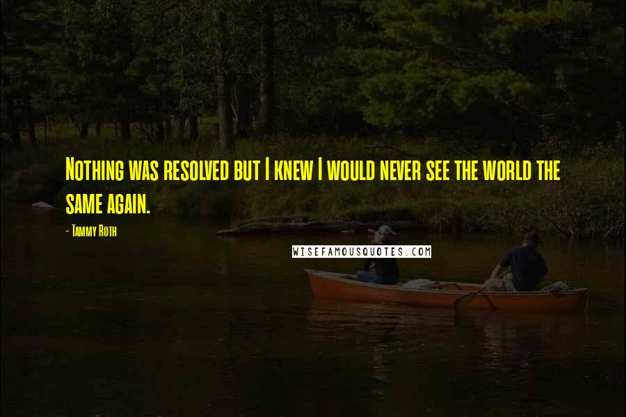 Tammy Roth Quotes: Nothing was resolved but I knew I would never see the world the same again.