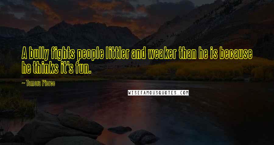 Tamora Pierce Quotes: A bully fights people littler and weaker than he is because he thinks it's fun.