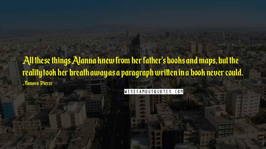 Tamora Pierce Quotes: All these things Alanna knew from her father's books and maps, but the reality took her breath away as a paragraph written in a book never could.