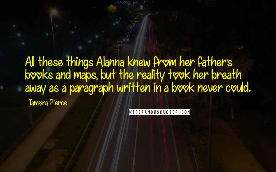 Tamora Pierce Quotes: All these things Alanna knew from her father's books and maps, but the reality took her breath away as a paragraph written in a book never could.