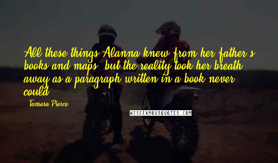 Tamora Pierce Quotes: All these things Alanna knew from her father's books and maps, but the reality took her breath away as a paragraph written in a book never could.
