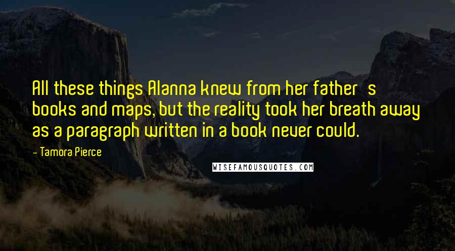 Tamora Pierce Quotes: All these things Alanna knew from her father's books and maps, but the reality took her breath away as a paragraph written in a book never could.