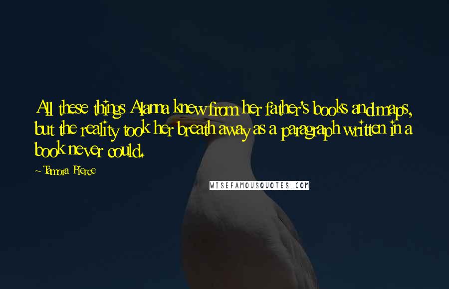 Tamora Pierce Quotes: All these things Alanna knew from her father's books and maps, but the reality took her breath away as a paragraph written in a book never could.