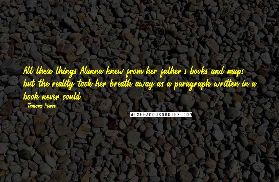 Tamora Pierce Quotes: All these things Alanna knew from her father's books and maps, but the reality took her breath away as a paragraph written in a book never could.