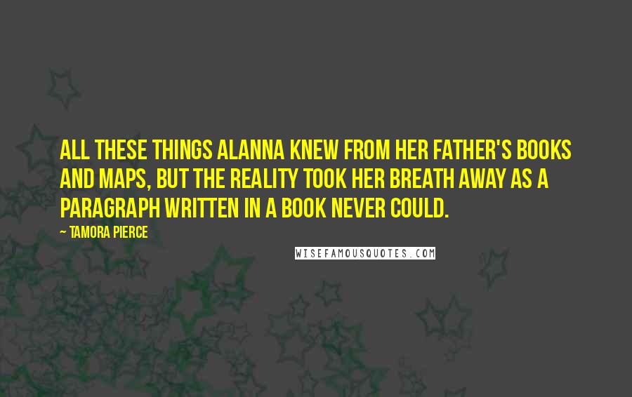 Tamora Pierce Quotes: All these things Alanna knew from her father's books and maps, but the reality took her breath away as a paragraph written in a book never could.