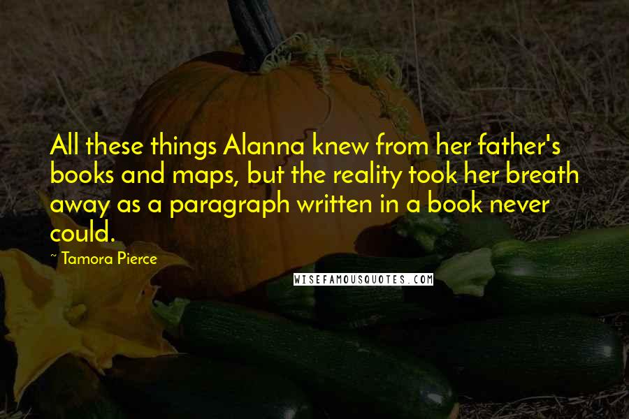Tamora Pierce Quotes: All these things Alanna knew from her father's books and maps, but the reality took her breath away as a paragraph written in a book never could.