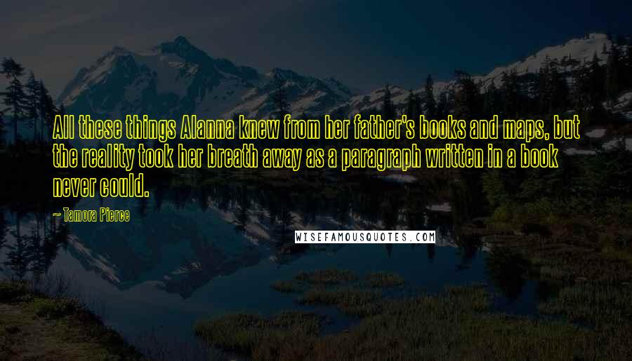 Tamora Pierce Quotes: All these things Alanna knew from her father's books and maps, but the reality took her breath away as a paragraph written in a book never could.