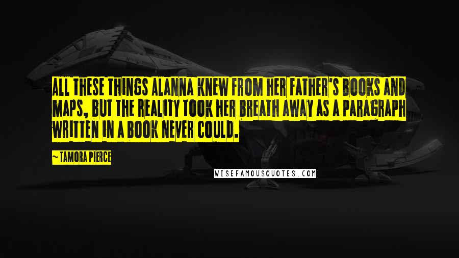 Tamora Pierce Quotes: All these things Alanna knew from her father's books and maps, but the reality took her breath away as a paragraph written in a book never could.