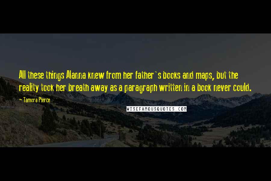 Tamora Pierce Quotes: All these things Alanna knew from her father's books and maps, but the reality took her breath away as a paragraph written in a book never could.