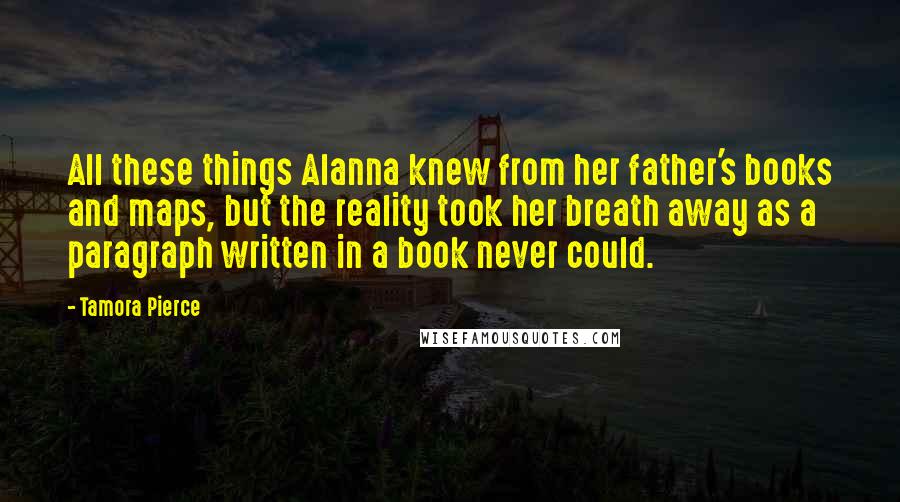 Tamora Pierce Quotes: All these things Alanna knew from her father's books and maps, but the reality took her breath away as a paragraph written in a book never could.