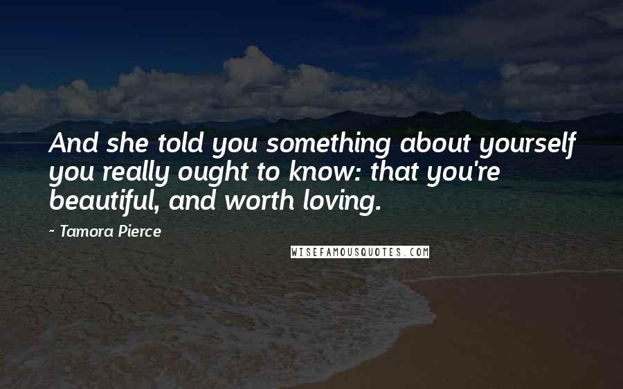 Tamora Pierce Quotes: And she told you something about yourself you really ought to know: that you're beautiful, and worth loving.