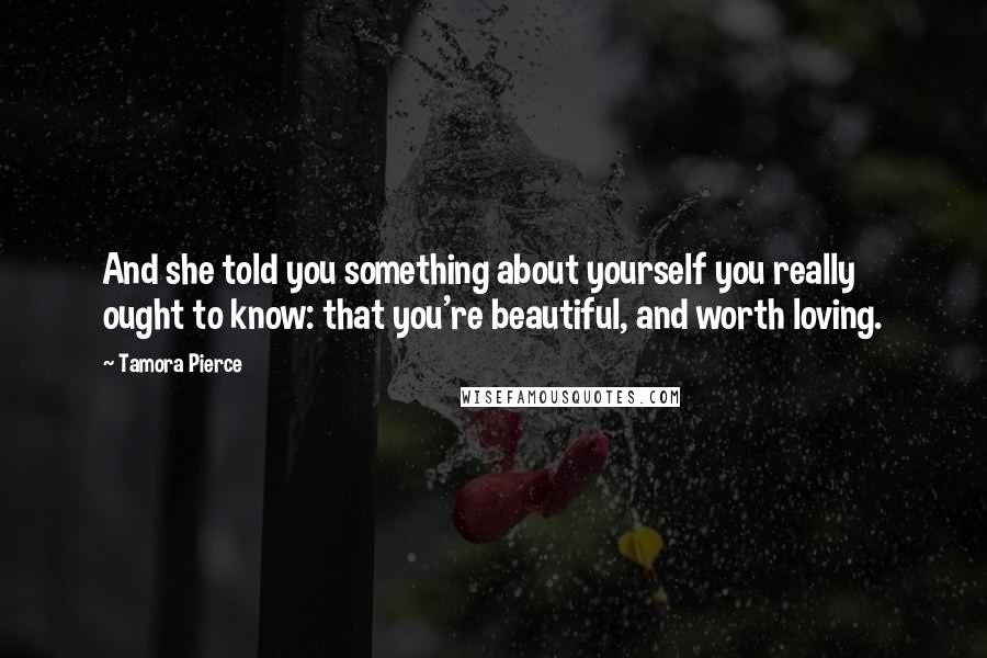 Tamora Pierce Quotes: And she told you something about yourself you really ought to know: that you're beautiful, and worth loving.