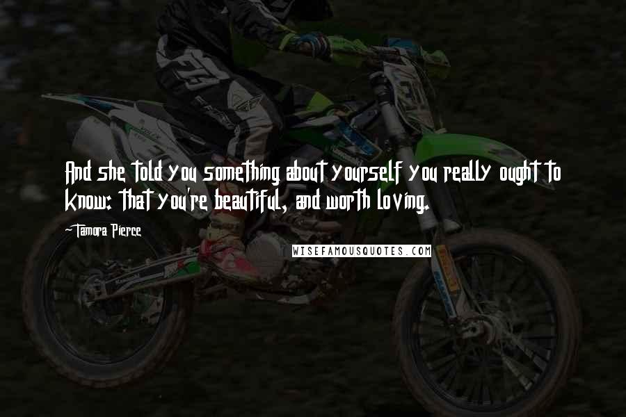 Tamora Pierce Quotes: And she told you something about yourself you really ought to know: that you're beautiful, and worth loving.