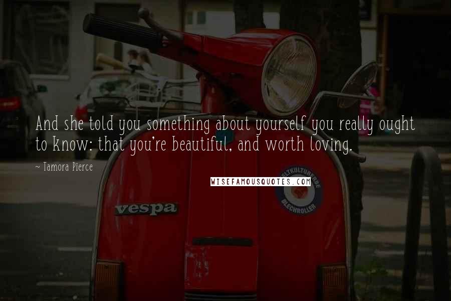 Tamora Pierce Quotes: And she told you something about yourself you really ought to know: that you're beautiful, and worth loving.