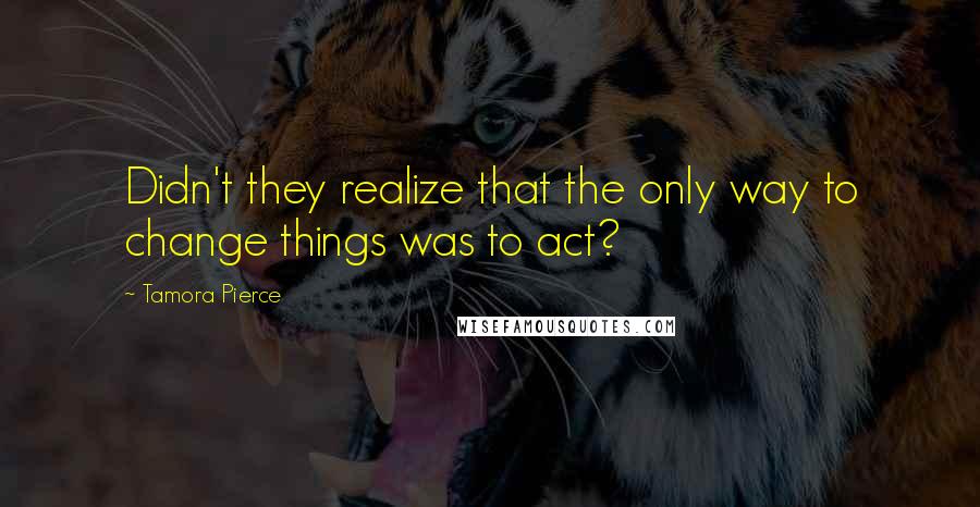 Tamora Pierce Quotes: Didn't they realize that the only way to change things was to act?