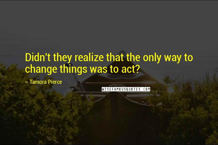 Tamora Pierce Quotes: Didn't they realize that the only way to change things was to act?