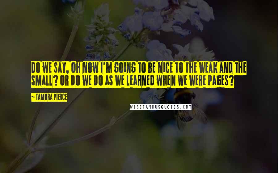 Tamora Pierce Quotes: Do we say, Oh now I'm going to be nice to the weak and the small? Or do we do as we learned when we were pages?