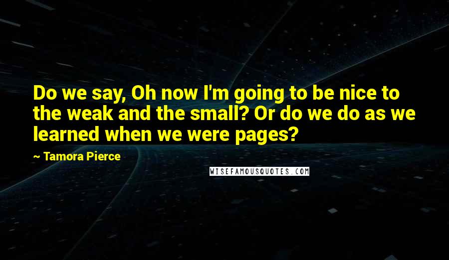 Tamora Pierce Quotes: Do we say, Oh now I'm going to be nice to the weak and the small? Or do we do as we learned when we were pages?