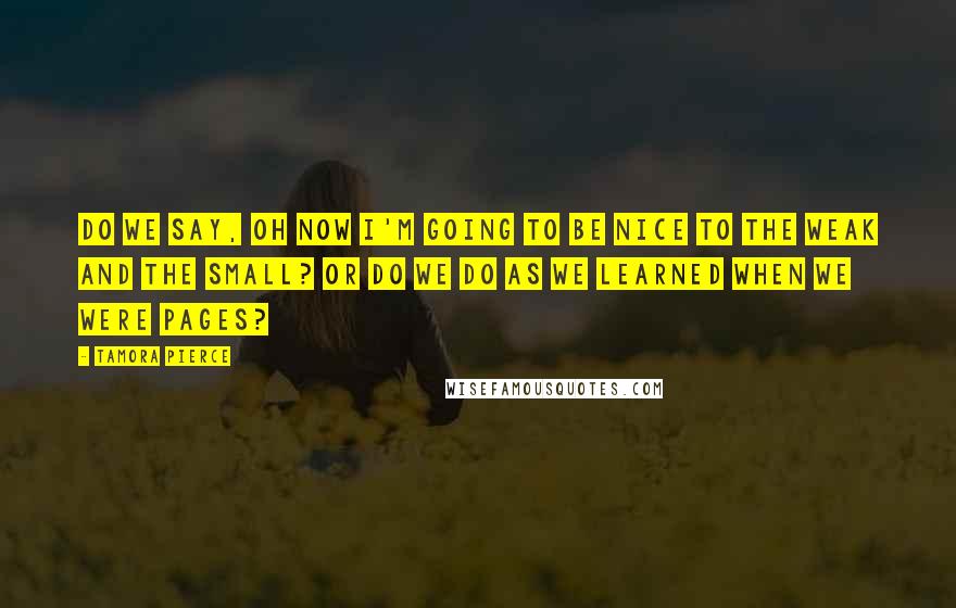 Tamora Pierce Quotes: Do we say, Oh now I'm going to be nice to the weak and the small? Or do we do as we learned when we were pages?