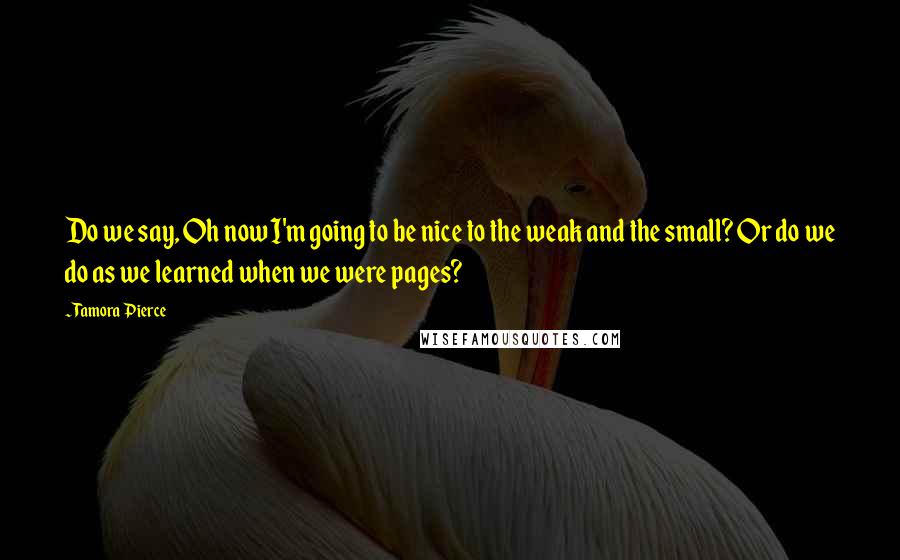 Tamora Pierce Quotes: Do we say, Oh now I'm going to be nice to the weak and the small? Or do we do as we learned when we were pages?