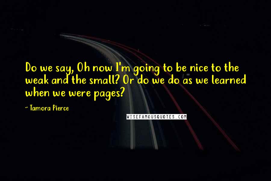 Tamora Pierce Quotes: Do we say, Oh now I'm going to be nice to the weak and the small? Or do we do as we learned when we were pages?