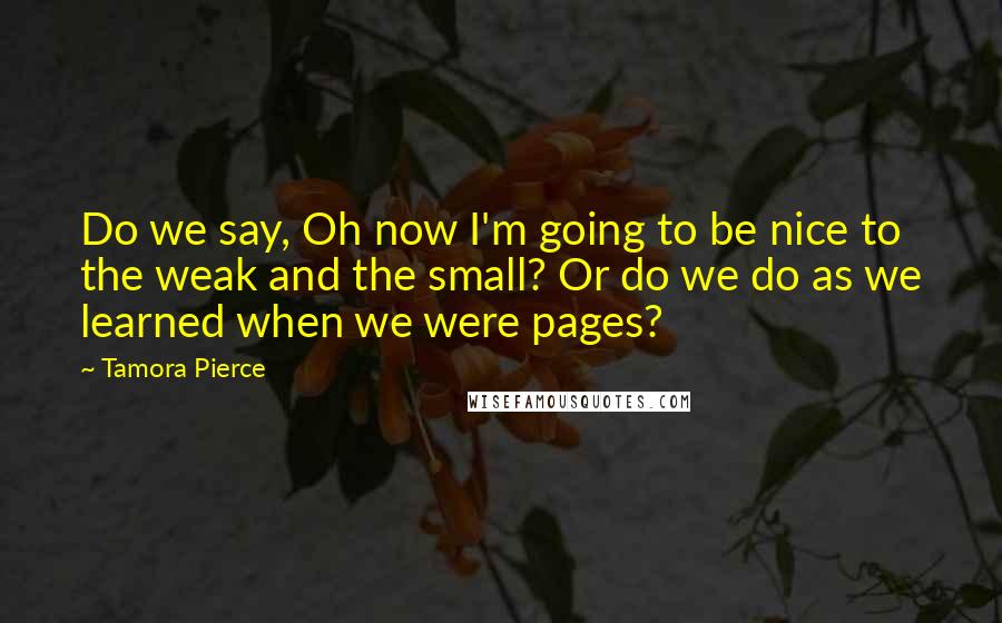 Tamora Pierce Quotes: Do we say, Oh now I'm going to be nice to the weak and the small? Or do we do as we learned when we were pages?