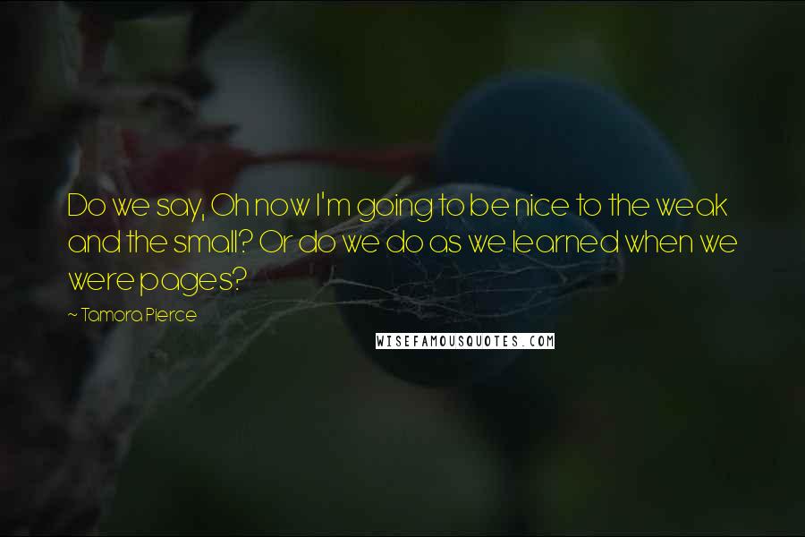 Tamora Pierce Quotes: Do we say, Oh now I'm going to be nice to the weak and the small? Or do we do as we learned when we were pages?