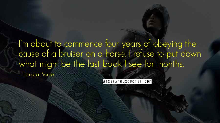 Tamora Pierce Quotes: I'm about to commence four years of obeying the cause of a bruiser on a horse. I refuse to put down what might be the last book I see for months.