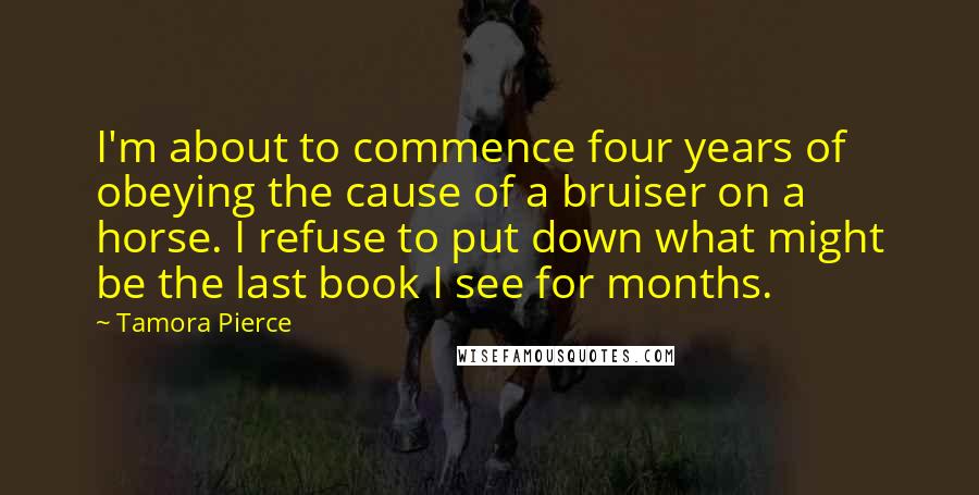 Tamora Pierce Quotes: I'm about to commence four years of obeying the cause of a bruiser on a horse. I refuse to put down what might be the last book I see for months.