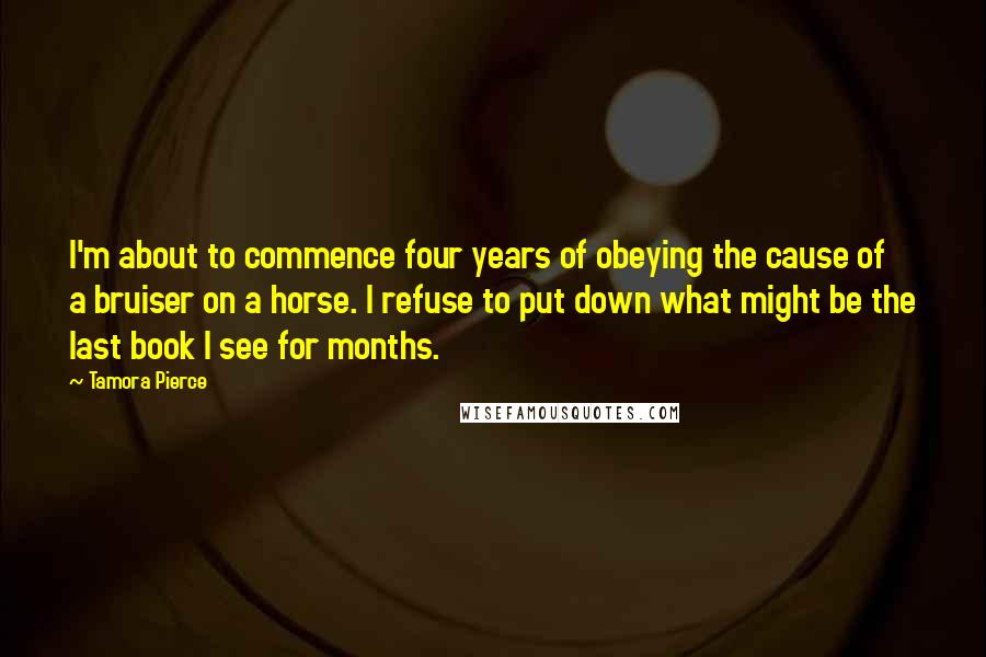 Tamora Pierce Quotes: I'm about to commence four years of obeying the cause of a bruiser on a horse. I refuse to put down what might be the last book I see for months.