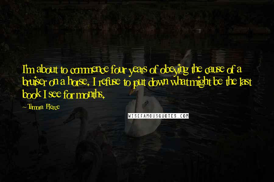 Tamora Pierce Quotes: I'm about to commence four years of obeying the cause of a bruiser on a horse. I refuse to put down what might be the last book I see for months.