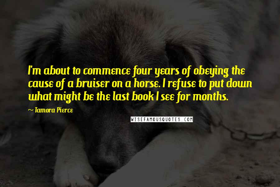 Tamora Pierce Quotes: I'm about to commence four years of obeying the cause of a bruiser on a horse. I refuse to put down what might be the last book I see for months.