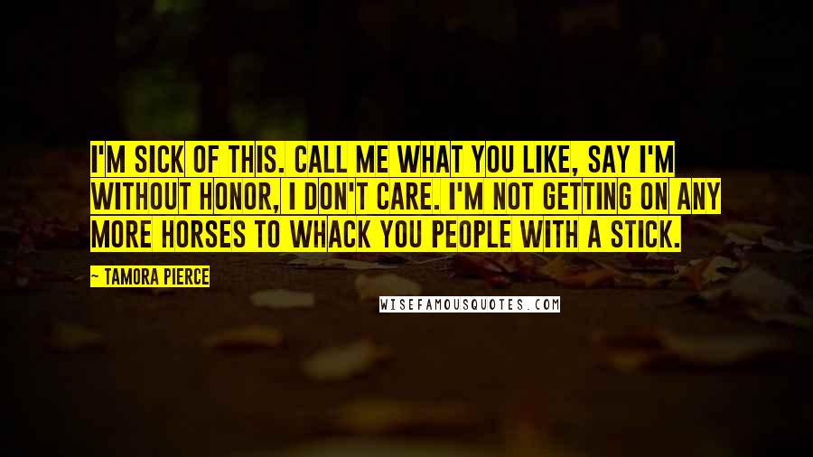 Tamora Pierce Quotes: I'm sick of this. Call me what you like, say I'm without honor, I don't care. I'm not getting on any more horses to whack you people with a stick.