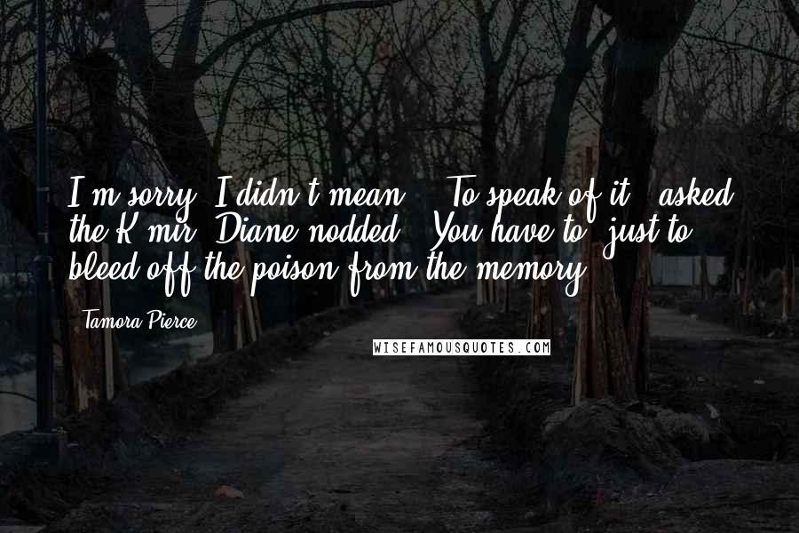 Tamora Pierce Quotes: I'm sorry, I didn't mean--""To speak of it?" asked the K'mir. Diane nodded. "You have to, just to bleed off the poison from the memory.