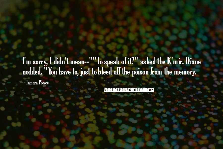 Tamora Pierce Quotes: I'm sorry, I didn't mean--""To speak of it?" asked the K'mir. Diane nodded. "You have to, just to bleed off the poison from the memory.