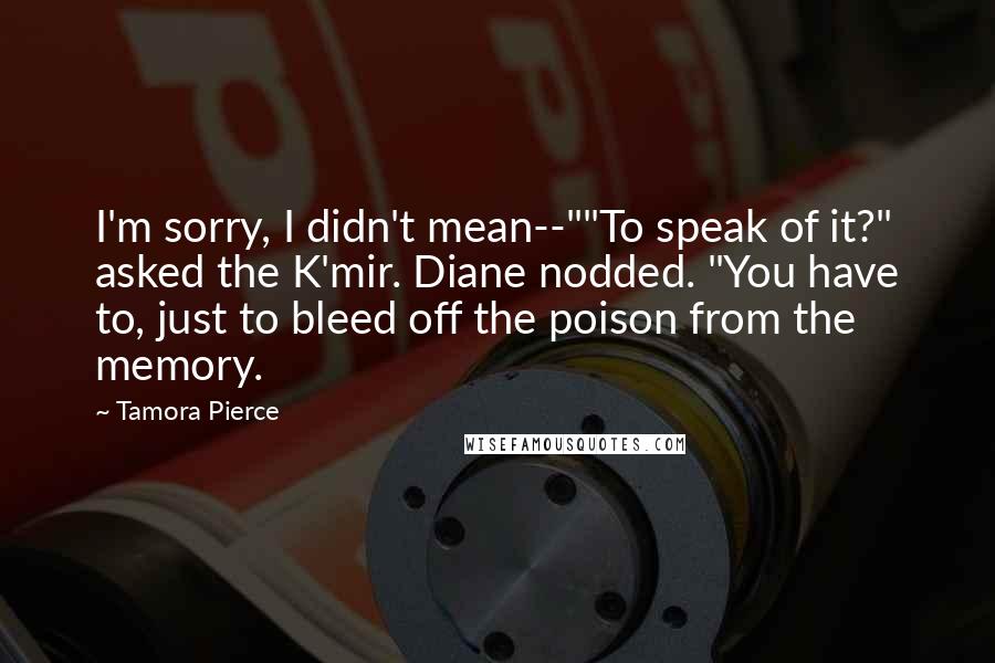 Tamora Pierce Quotes: I'm sorry, I didn't mean--""To speak of it?" asked the K'mir. Diane nodded. "You have to, just to bleed off the poison from the memory.