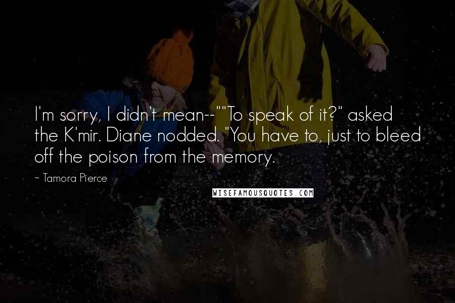 Tamora Pierce Quotes: I'm sorry, I didn't mean--""To speak of it?" asked the K'mir. Diane nodded. "You have to, just to bleed off the poison from the memory.